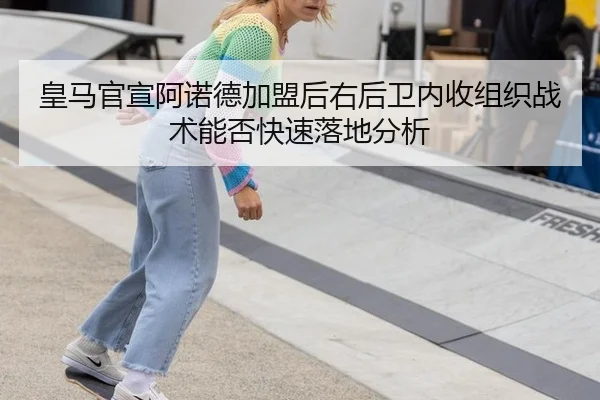 皇马官宣阿诺德加盟后右后卫内收组织战术能否快速落地分析